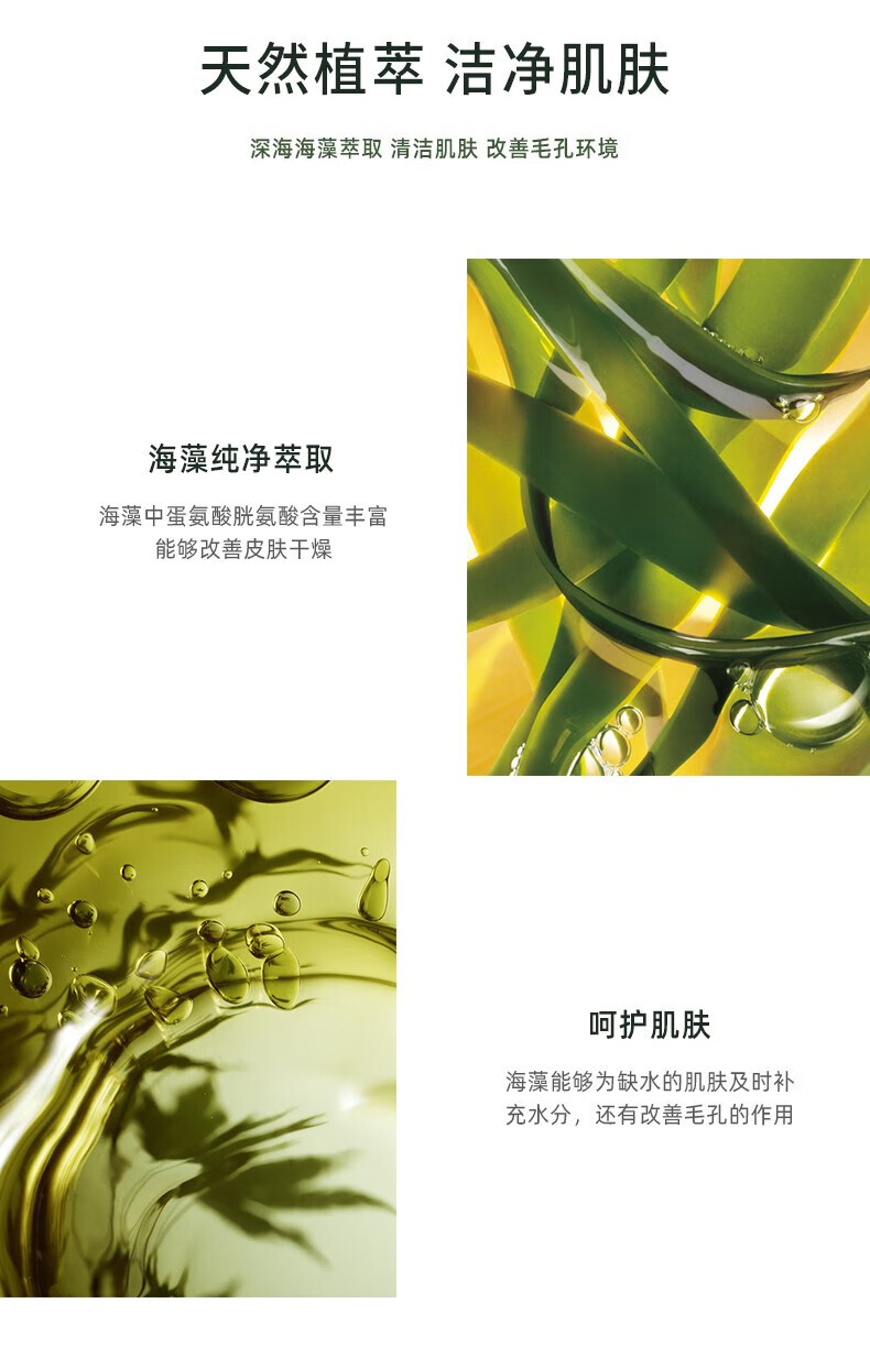 天然植萃 潔凈肌膚 深海海藻萃取 清潔肌膚 改善毛孔環(huán)境 海藻純凈萃取 海藻中蛋氨酸、胱氨酸含量豐富，能夠改善皮膚干燥 呵護肌膚 海藻能夠為缺水的肌膚及時補充水分，還有改善毛孔的作用