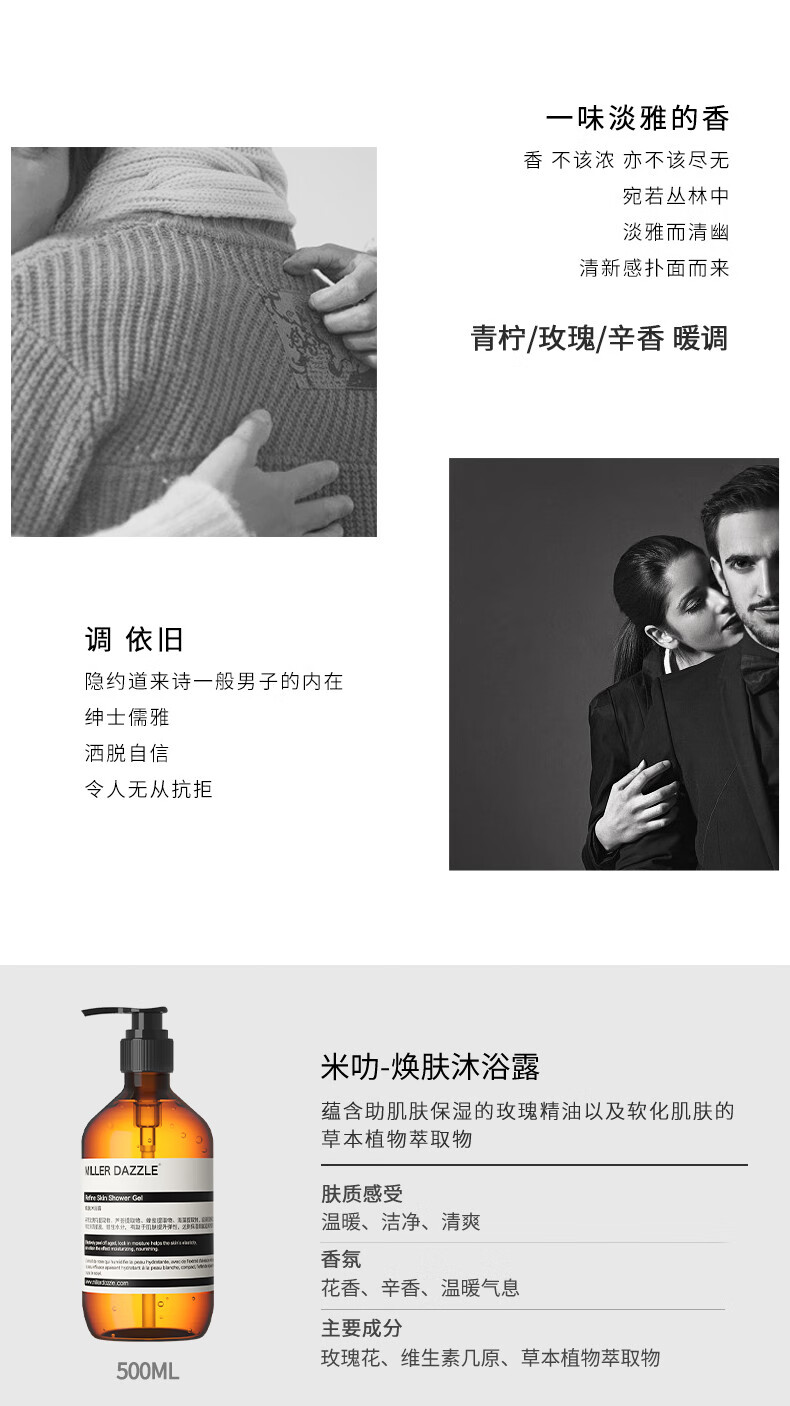 宛若叢林中 淡雅而清幽 清新感撲面而來 青檸/玫瑰/辛香暖調(diào) 調(diào)依舊 隱約道來詩一般男子的內(nèi)在 紳士儒雅 灑脫自信 令人無從抗拒 米叻-煥膚沐浴露 蘊含助肌膚保濕的玫瑰精油以及軟化肌膚的草本植物萃取物 WLLER DAZZLE 膚質(zhì)感受 溫暖、潔凈、清爽 香氛 花香、辛香、溫暖氣息 主要成分 玫瑰花、維生素幾原、草本植物萃取物