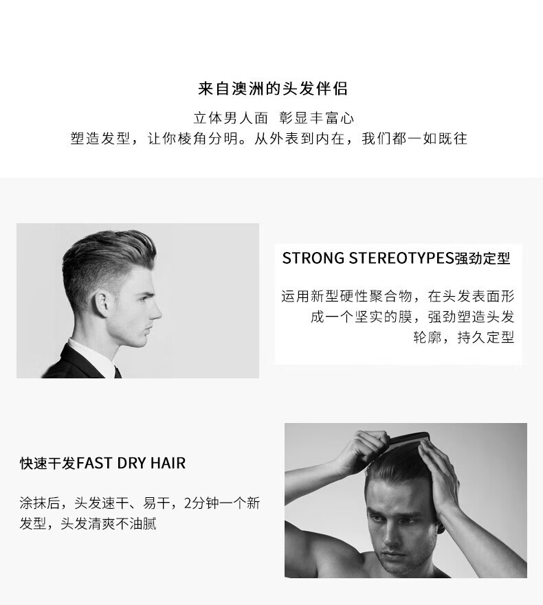 來自澳洲的頭發(fā)伴侶，專為塑造立體男人面、彰顯豐富心而設計。其強勁定型的技術，運用新型硬性聚合物在頭發(fā)表面形成堅實膜，塑造出清晰的輪廓，持久定型。同時，其快速干發(fā)的特性，讓涂抹后的頭發(fā)迅速干燥，2分鐘即可煥然一新，清爽不油膩。